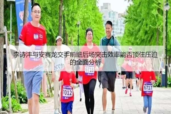 李诗沣与安赛龙交手前瞻后场突击效率能否顶住压迫的全面分析
